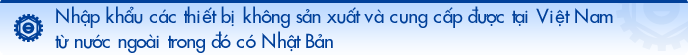 Nhập khẩu các thiết bị không sản xuất và thu mua được tại Việt Nam từ nước ngoài trong đó có Nhật Bản.